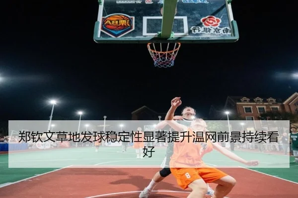 郑钦文草地发球稳定性显著提升温网前景持续看好