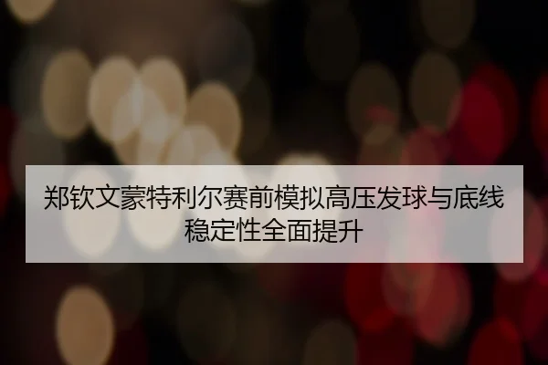 郑钦文蒙特利尔赛前模拟高压发球与底线稳定性全面提升
